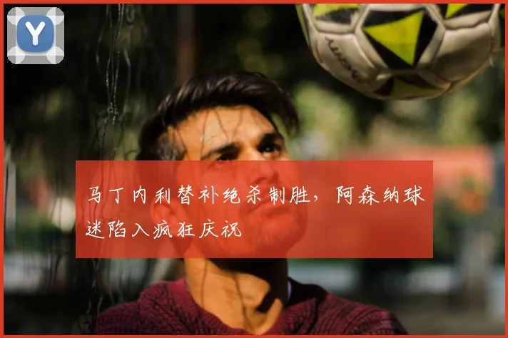 马丁内利替补绝杀制胜，阿森纳球迷陷入疯狂庆祝