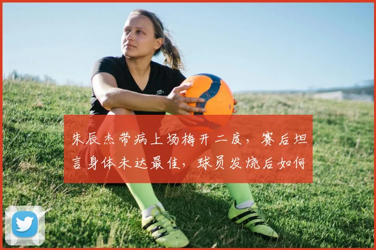 朱辰杰带病上场梅开二度,赛后坦言身体未达最佳,球员发烧后如何科学恢复成焦点