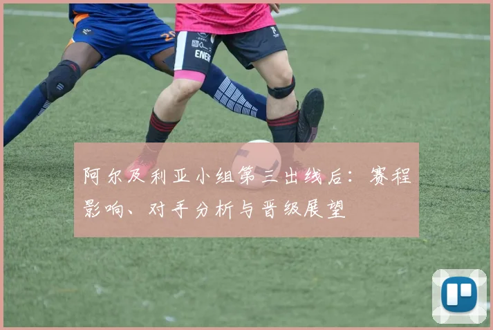 阿尔及利亚小组第三出线后:赛程影响、对手分析与晋级展望