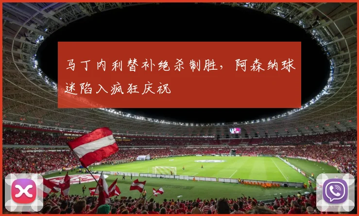 马丁内利替补绝杀制胜，阿森纳球迷陷入疯狂庆祝