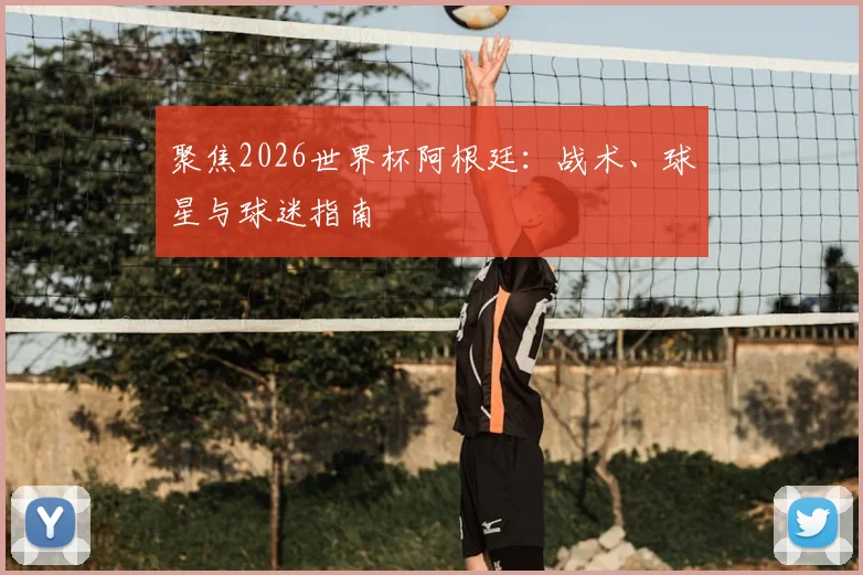 聚焦2026世界杯阿根廷：战术、球星与球迷指南