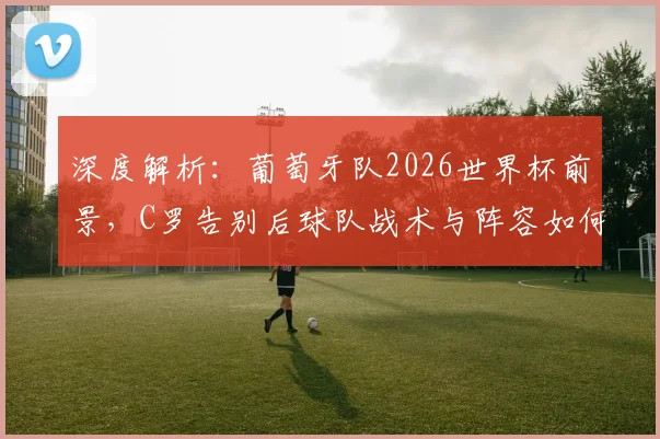 深度解析：葡萄牙队2026世界杯前景，C罗告别后球队战术与阵容如何调整？