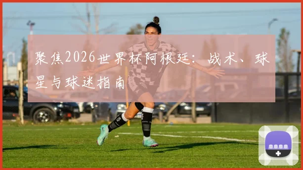 聚焦2026世界杯阿根廷：战术、球星与球迷指南